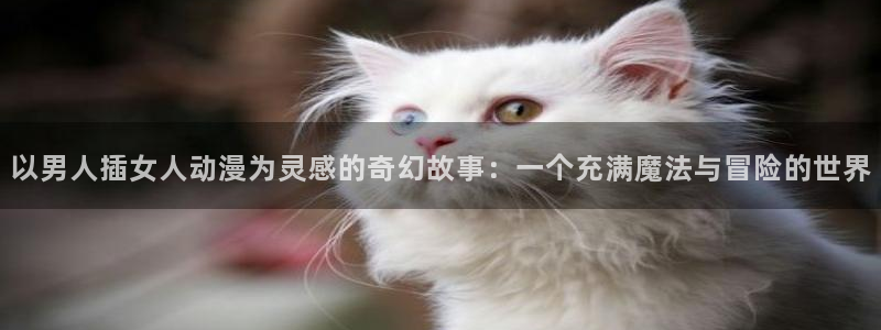 51动漫首页：以男人插女人动漫为灵感的奇幻故事：一个充满魔法与冒险的世界